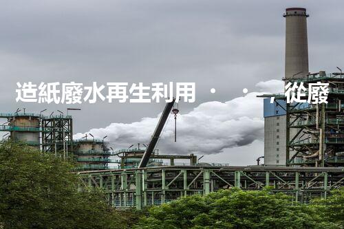 造紙廢水再生利用，從廢水到資源的奇妙轉(zhuǎn)變！